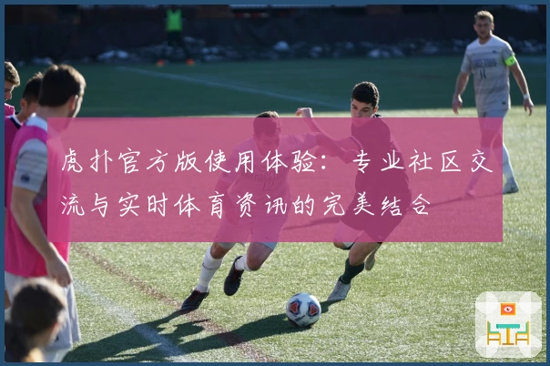 虎扑官方版使用体验：专业社区交流与实时体育资讯的完美结合