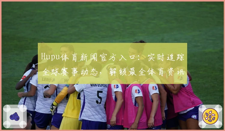 Hupu体育新闻官方入口：实时追踪全球赛事动态，解锁最全体育资讯新体验