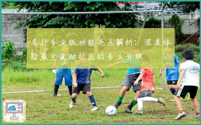 虎扑专业版功能亮点解析：深度体验最全互动社区的专业升级