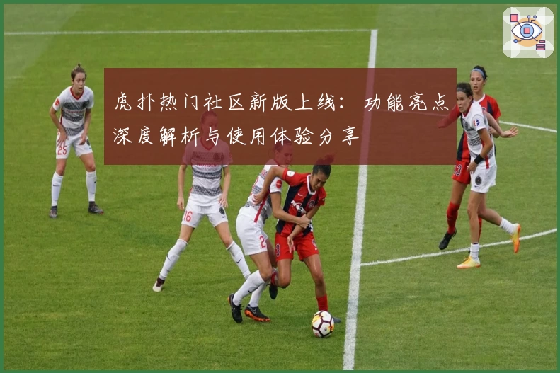 虎扑热门社区新版上线：功能亮点深度解析与使用体验分享