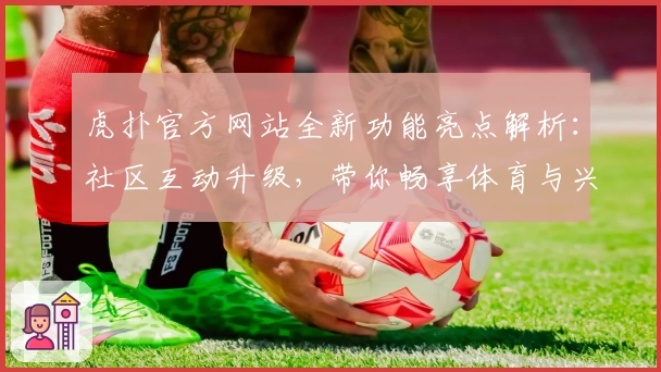 虎扑官方网站全新功能亮点解析：社区互动升级，带你畅享体育与兴趣的专属天地