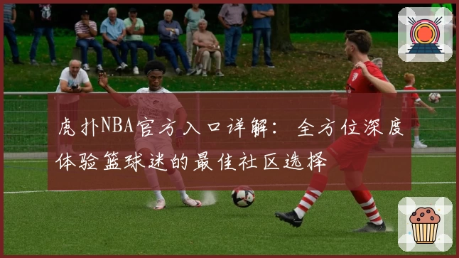 虎扑NBA官方入口详解：全方位深度体验篮球迷的最佳社区选择