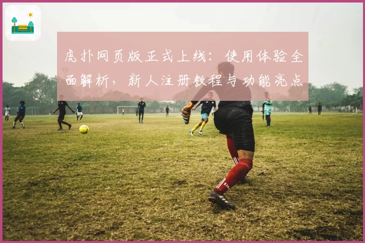 虎扑网页版正式上线：使用体验全面解析，新人注册教程与功能亮点一览