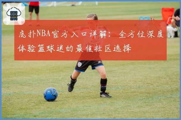 虎扑NBA官方入口详解：全方位深度体验篮球迷的最佳社区选择