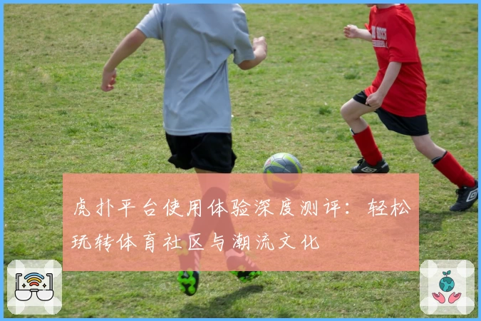 虎扑平台使用体验深度测评：轻松玩转体育社区与潮流文化