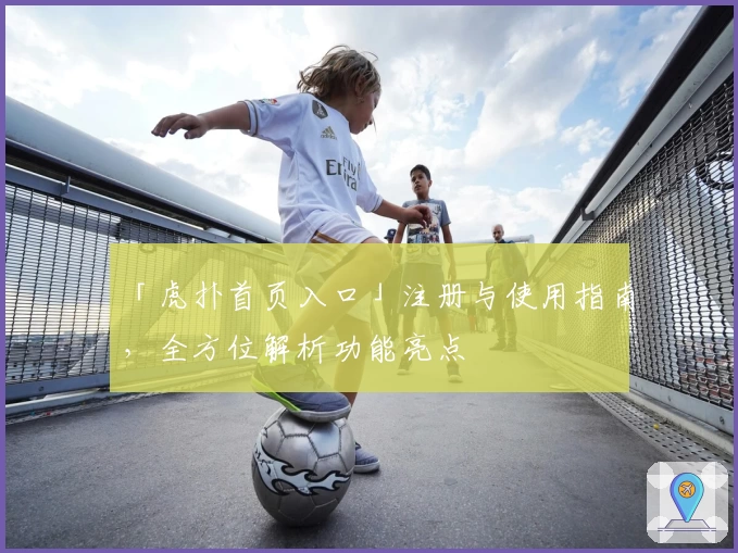 「虎扑首页入口」注册与使用指南，全方位解析功能亮点