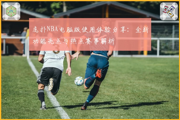 虎扑NBA电脑版使用体验分享：全新功能亮点与热点赛事解析