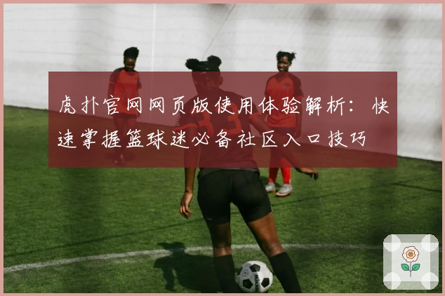 虎扑官网网页版使用体验解析：快速掌握篮球迷必备社区入口技巧