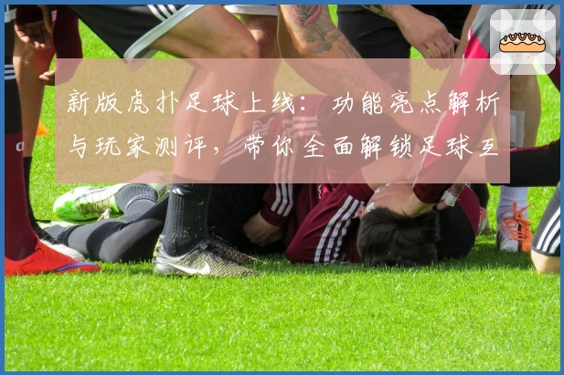 新版虎扑足球上线：功能亮点解析与玩家测评，带你全面解锁足球互动新体验