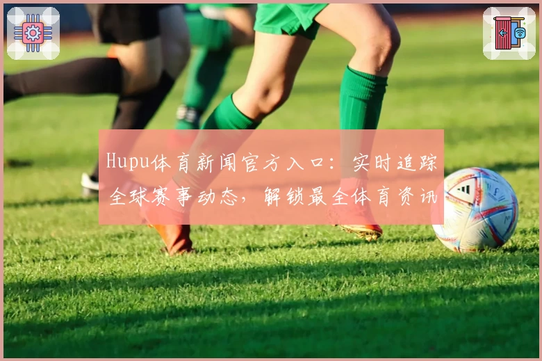 Hupu体育新闻官方入口：实时追踪全球赛事动态，解锁最全体育资讯新体验