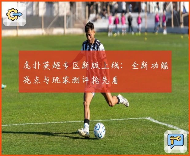 虎扑英超专区新版上线：全新功能亮点与玩家测评抢先看
