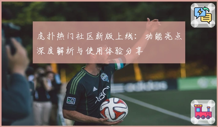 虎扑热门社区新版上线：功能亮点深度解析与使用体验分享