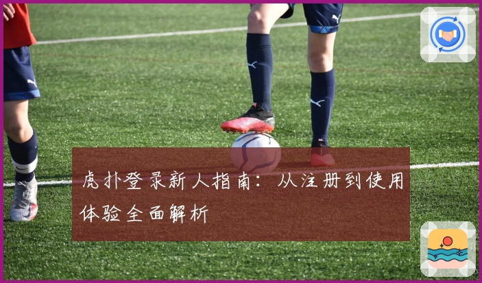 虎扑登录新人指南:从注册到使用体验全面解析