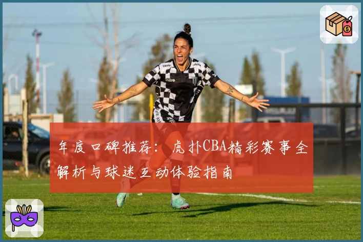 年度口碑推荐：虎扑CBA精彩赛事全解析与球迷互动体验指南