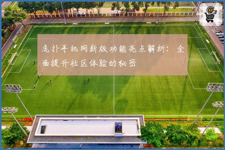 虎扑手机网新版功能亮点解析：全面提升社区体验的秘密