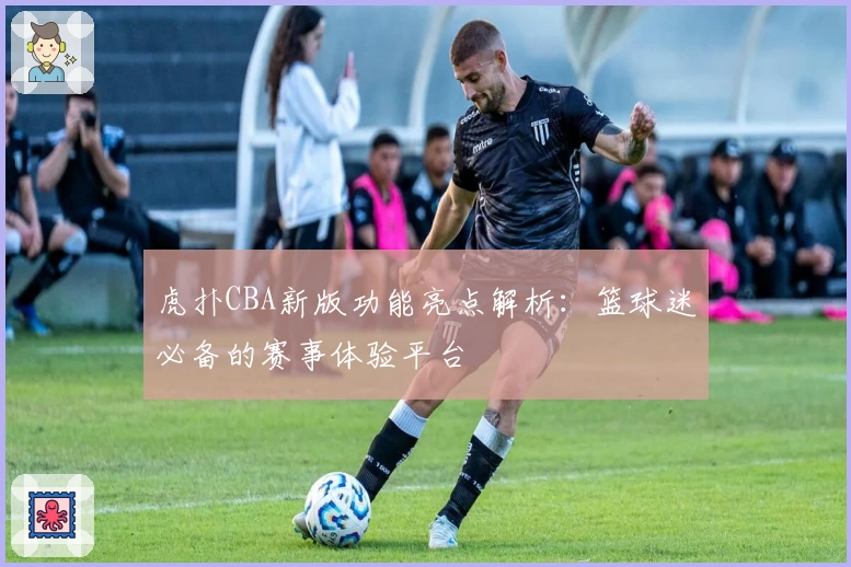 虎扑CBA新版功能亮点解析：篮球迷必备的赛事体验平台