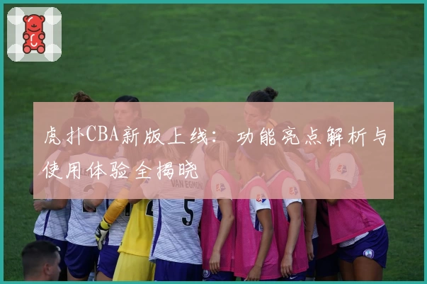 虎扑CBA新版上线：功能亮点解析与使用体验全揭晓