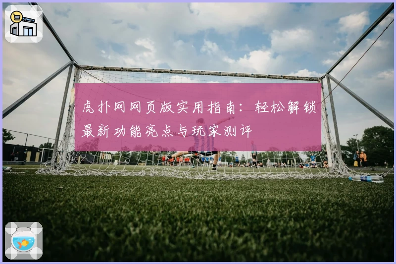 虎扑网网页版实用指南：轻松解锁最新功能亮点与玩家测评