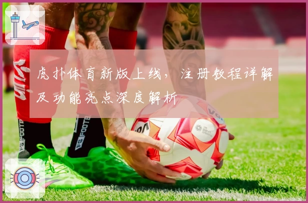 虎扑体育新版上线，注册教程详解及功能亮点深度解析