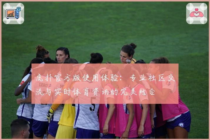 虎扑官方版使用体验：专业社区交流与实时体育资讯的完美结合