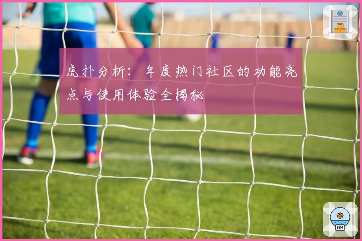 虎扑分析：年度热门社区的功能亮点与使用体验全揭秘