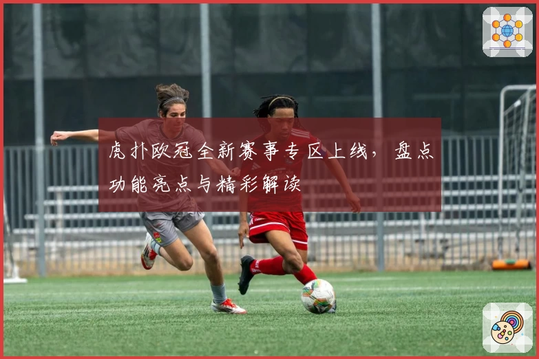 虎扑欧冠全新赛事专区上线，盘点功能亮点与精彩解读
