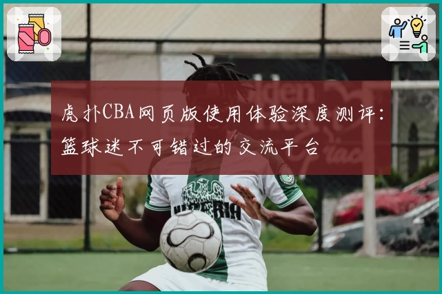 虎扑CBA网页版使用体验深度测评：篮球迷不可错过的交流平台