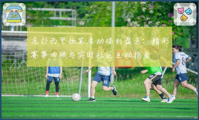 虎扑西甲独家活动福利盘点：精彩赛事回顾与实时社区互动指南