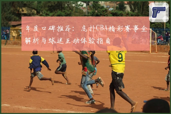 年度口碑推荐：虎扑CBA精彩赛事全解析与球迷互动体验指南