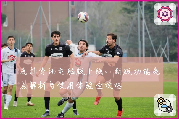 虎扑资讯电脑版上线,新版功能亮点解析与使用体验全攻略