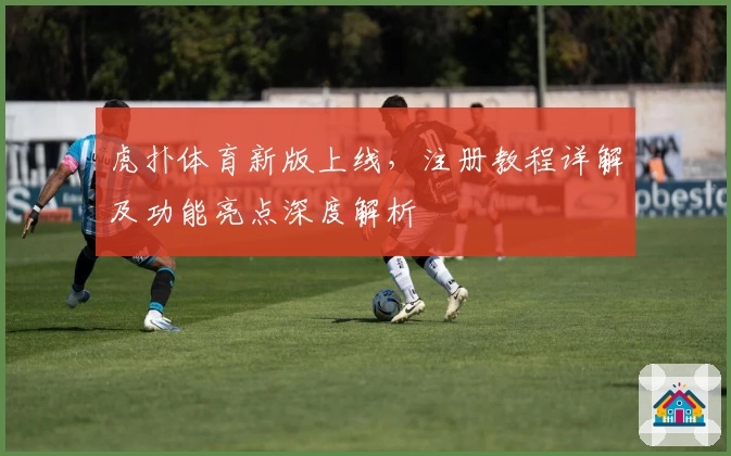 虎扑体育新版上线，注册教程详解及功能亮点深度解析
